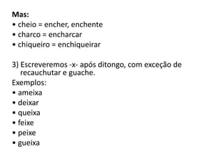 Mas:
• cheio = encher, enchente
• charco = encharcar
• chiqueiro = enchiqueirar
3) Escreveremos -x- após ditongo, com exceção de
recauchutar e guache.
Exemplos:
• ameixa
• deixar
• queixa
• feixe
• peixe
• gueixa
 