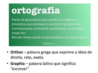• Orthos – palavra grega que exprime a ideia de
direito, reto, exato.
• Graphia – palavra latina que significa
“escrever”
 