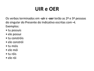 UIR e OER
Os verbos terminados em -uir e -oer terão as 2ª e 3ª pessoas
do singular do Presente do Indicativo escritas com –i.
Exemplos:
• tu possuis
• ele possui
• tu constróis
• ele constrói
• tu móis
• ele mói
• tu róis
• ele rói
 