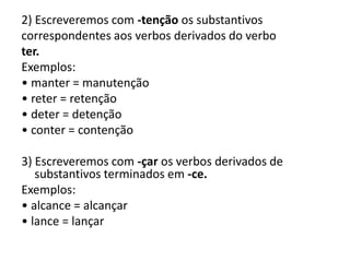 2) Escreveremos com -tenção os substantivos
correspondentes aos verbos derivados do verbo
ter.
Exemplos:
• manter = manutenção
• reter = retenção
• deter = detenção
• conter = contenção
3) Escreveremos com -çar os verbos derivados de
substantivos terminados em -ce.
Exemplos:
• alcance = alcançar
• lance = lançar
 
