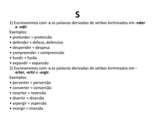 S
1) Escreveremos com -s as palavras derivadas de verbos terminados em -nder
e -ndir
Exemplos:
• pretender = pretensão
• defender = defesa, defensivo
• despender = despesa
• compreender = compreensão
• fundir = fusão
• expandir = expansão
2) Escreveremos com -s as palavras derivadas de verbos terminados em -
erter, -ertir e -ergir.
Exemplos:
• perverter = perversão
• converter = conversão
• reverter = reversão
• divertir = diversão
• aspergir = aspersão
• imergir = imersão
 