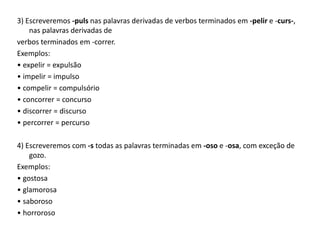3) Escreveremos -puls nas palavras derivadas de verbos terminados em -pelir e -curs-,
nas palavras derivadas de
verbos terminados em -correr.
Exemplos:
• expelir = expulsão
• impelir = impulso
• compelir = compulsório
• concorrer = concurso
• discorrer = discurso
• percorrer = percurso
4) Escreveremos com -s todas as palavras terminadas em -oso e -osa, com exceção de
gozo.
Exemplos:
• gostosa
• glamorosa
• saboroso
• horroroso
 