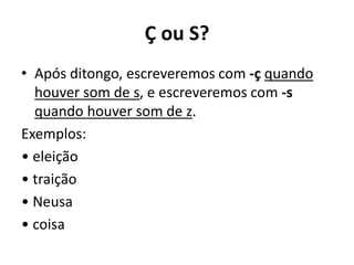 Ç ou S?
• Após ditongo, escreveremos com -ç quando
houver som de s, e escreveremos com -s
quando houver som de z.
Exemplos:
• eleição
• traição
• Neusa
• coisa
 