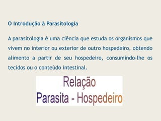 O Introdução à Parasitologia
A parasitologia é uma ciência que estuda os organismos que
vivem no interior ou exterior de outro hospedeiro, obtendo
alimento a partir de seu hospedeiro, consumindo-lhe os
tecidos ou o conteúdo intestinal.
 