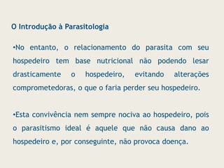 •No entanto, o relacionamento do parasita com seu
hospedeiro tem base nutricional não podendo lesar
drasticamente o hospedeiro, evitando alterações
comprometedoras, o que o faria perder seu hospedeiro.
•Esta convivência nem sempre nociva ao hospedeiro, pois
o parasitismo ideal é aquele que não causa dano ao
hospedeiro e, por conseguinte, não provoca doença.
O Introdução à Parasitologia
 