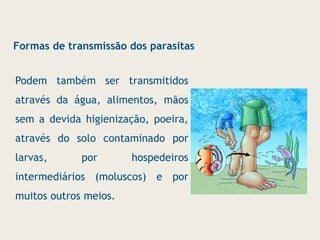 Podem também ser transmitidos
através da água, alimentos, mãos
sem a devida higienização, poeira,
através do solo contaminado por
larvas, por hospedeiros
intermediários (moluscos) e por
muitos outros meios.
Formas de transmissão dos parasitas
 
