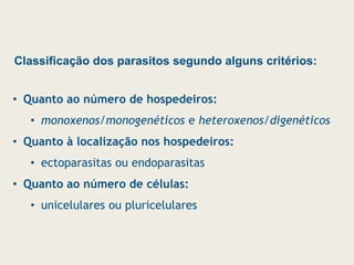 Classificação dos parasitos segundo alguns critérios:
• Quanto ao número de hospedeiros:
• monoxenos/monogenéticos e heteroxenos/digenéticos
• Quanto à localização nos hospedeiros:
• ectoparasitas ou endoparasitas
• Quanto ao número de células:
• unicelulares ou pluricelulares
 