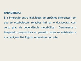 PARASITISMO:
É a interação entre indivíduos de espécies diferentes, em
que se estabelecem relações intimas e duradouras com
certo grau de dependência metabólica. Geralmente o
hospedeiro proporciona ao parasito todos os nutrientes e
as condições fisiológicas requeridas por este.
 