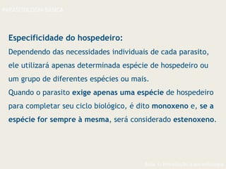 Aula 1- Introdução à parasitologia
PARASITOLOGIA BÁSICA
Especificidade do hospedeiro:
Dependendo das necessidades individuais de cada parasito,
ele utilizará apenas determinada espécie de hospedeiro ou
um grupo de diferentes espécies ou mais.
Quando o parasito exige apenas uma espécie de hospedeiro
para completar seu ciclo biológico, é dito monoxeno e, se a
espécie for sempre à mesma, será considerado estenoxeno.
 