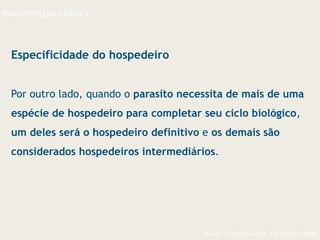 Aula 1- Introdução à parasitologia
PARASITOLOGIA BÁSICA
Especificidade do hospedeiro
Por outro lado, quando o parasito necessita de mais de uma
espécie de hospedeiro para completar seu ciclo biológico,
um deles será o hospedeiro definitivo e os demais são
considerados hospedeiros intermediários.
 