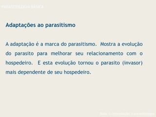 Aula 1- Introdução à parasitologia
PARASITOLOGIA BÁSICA
Adaptações ao parasitismo
A adaptação é a marca do parasitismo. Mostra a evolução
do parasito para melhorar seu relacionamento com o
hospedeiro. E esta evolução tornou o parasito (invasor)
mais dependente de seu hospedeiro.
 