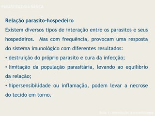 Aula 1- Introdução à parasitologia
PARASITOLOGIA BÁSICA
Relação parasito-hospedeiro
Existem diversos tipos de interação entre os parasitos e seus
hospedeiros. Mas com frequência, provocam uma resposta
do sistema imunológico com diferentes resultados:
• destruição do próprio parasito e cura da infecção;
• limitação da população parasitária, levando ao equilíbrio
da relação;
• hipersensibilidade ou inflamação, podem levar a necrose
do tecido em torno.
 