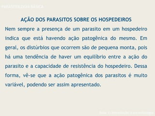 Aula 1- Introdução à parasitologia
PARASITOLOGIA BÁSICA
AÇÃO DOS PARASITOS SOBRE OS HOSPEDEIROS
Nem sempre a presença de um parasito em um hospedeiro
indica que está havendo ação patogênica do mesmo. Em
geral, os distúrbios que ocorrem são de pequena monta, pois
há uma tendência de haver um equilíbrio entre a ação do
parasito e a capacidade de resistência do hospedeiro. Dessa
forma, vê-se que a ação patogênica dos parasitos é muito
variável, podendo ser assim apresentado.
 