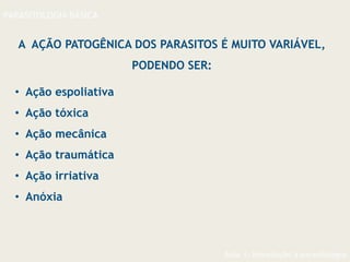 Aula 1- Introdução à parasitologia
PARASITOLOGIA BÁSICA
A AÇÃO PATOGÊNICA DOS PARASITOS É MUITO VARIÁVEL,
PODENDO SER:
• Ação espoliativa
• Ação tóxica
• Ação mecânica
• Ação traumática
• Ação irriativa
• Anóxia
 