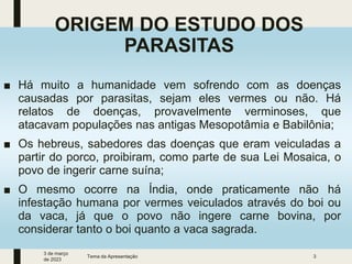 ORIGEM DO ESTUDO DOS
PARASITAS
■ Há muito a humanidade vem sofrendo com as doenças
causadas por parasitas, sejam eles vermes ou não. Há
relatos de doenças, provavelmente verminoses, que
atacavam populações nas antigas Mesopotâmia e Babilônia;
■ Os hebreus, sabedores das doenças que eram veiculadas a
partir do porco, proibiram, como parte de sua Lei Mosaica, o
povo de ingerir carne suína;
■ O mesmo ocorre na Índia, onde praticamente não há
infestação humana por vermes veiculados através do boi ou
da vaca, já que o povo não ingere carne bovina, por
considerar tanto o boi quanto a vaca sagrada.
3 de março
de 2023
Tema da Apresentação 3
 