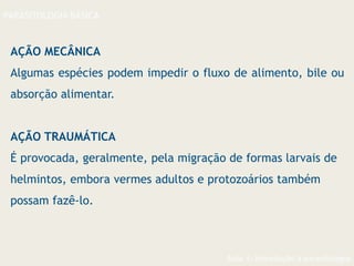 Aula 1- Introdução à parasitologia
PARASITOLOGIA BÁSICA
AÇÃO MECÂNICA
Algumas espécies podem impedir o fluxo de alimento, bile ou
absorção alimentar.
AÇÃO TRAUMÁTICA
É provocada, geralmente, pela migração de formas larvais de
helmintos, embora vermes adultos e protozoários também
possam fazê-lo.
 