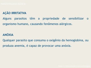 Aula 1- Introdução à parasitologia
PARASITOLOGIA BÁSICA
AÇÃO IRRITATIVA
Alguns parasitos têm a propriedade de sensibilizar o
organismo humano, causando fenômenos alérgicos.
ANÓXIA
Qualquer parasito que consuma o oxigênio da hemoglobina, ou
produza anemia, é capaz de provocar uma anóxia.
 
