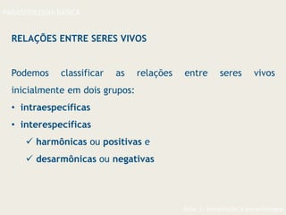 Aula 1- Introdução à parasitologia
PARASITOLOGIA BÁSICA
RELAÇÕES ENTRE SERES VIVOS
Podemos classificar as relações entre seres vivos
inicialmente em dois grupos:
• intraespecíficas
• interespecíficas
 harmônicas ou positivas e
 desarmônicas ou negativas
 