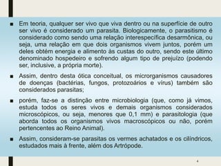 ■ Em teoria, qualquer ser vivo que viva dentro ou na superfície de outro
ser vivo é considerado um parasita. Biologicamente, o parasitismo é
considerado como sendo uma relação interespecífica desarmônica, ou
seja, uma relação em que dois organismos vivem juntos, porém um
deles obtém energia e alimento às custas do outro, sendo este último
denominado hospedeiro e sofrendo algum tipo de prejuízo (podendo
ser, inclusive, a própria morte).
■ Assim, dentro desta ótica conceitual, os microrganismos causadores
de doenças (bactérias, fungos, protozoários e vírus) também são
considerados parasitas;
■ porém, faz-se a distinção entre microbiologia (que, como já vimos,
estuda todos os seres vivos e demais organismos considerados
microscópicos, ou seja, menores que 0,1 mm) e parasitologia (que
aborda todos os organismos vivos macroscópicos ou não, porém
pertencentes ao Reino Animal).
■ Assim, consideram-se parasitas os vermes achatados e os cilíndricos,
estudados mais à frente, além dos Artrópode.
4
 