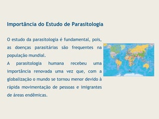 Importância do Estudo de Parasitologia
O estudo da parasitologia é fundamental, pois,
as doenças parasitárias são frequentes na
população mundial.
A parasitologia humana recebeu uma
importância renovada uma vez que, com a
globalização o mundo se tornou menor devido à
rápida movimentação de pessoas e imigrantes
de áreas endêmicas.
 