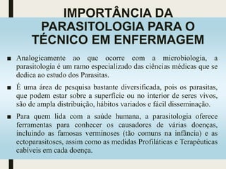 IMPORTÂNCIA DA
PARASITOLOGIA PARA O
TÉCNICO EM ENFERMAGEM
■ Analogicamente ao que ocorre com a microbiologia, a
parasitologia é um ramo especializado das ciências médicas que se
dedica ao estudo dos Parasitas.
■ É uma área de pesquisa bastante diversificada, pois os parasitas,
que podem estar sobre a superfície ou no interior de seres vivos,
são de ampla distribuição, hábitos variados e fácil disseminação.
■ Para quem lida com a saúde humana, a parasitologia oferece
ferramentas para conhecer os causadores de várias doenças,
incluindo as famosas verminoses (tão comuns na infância) e as
ectoparasitoses, assim como as medidas Profiláticas e Terapêuticas
cabíveis em cada doença.
 
