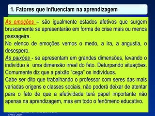 As emoções  –   são igualmente estados afetivos que surgem bruscamente se apresentarão em forma de crise mais ou menos passageira. No elenco de emoções vemos o medo, a ira, a angustia, o desespero. As paixões  -  se apresentam em grandes dimensões, levando o indivíduo à  uma dimensão irreal do fato. Deturpando situações. Comumente diz que a paixão “cega” os indivíduos.  Cabe ser dito que trabalhando o professor com seres das mais variadas origens e classes sociais, não poderá deixar de atentar para o fato de que a afetividade terá papel importante não apenas na aprendizagem, mas em todo o fenômeno educativo. 