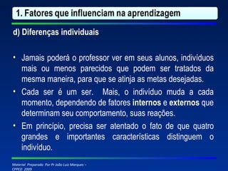 d) Diferenças individuais   Jamais poderá o professor ver em seus alunos, indivíduos mais ou menos parecidos que podem ser tratados da mesma maneira, para que se atinja as metas desejadas. Cada ser é um ser.  Mais, o indivíduo muda a cada momento, dependendo de fatores  internos  e  externos  que determinam seu comportamento, suas reações. Em princípio, precisa ser atentado o fato de que quatro grandes e importantes características distinguem o indivíduo. 