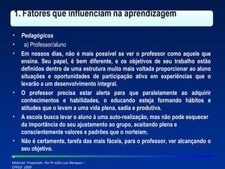 Pedagógicos a) Professor/aluno Em nossos dias, não é mais possível se ver o professor como aquele que ensina. Seu papel, é bem diferente, e os objetivos de seu trabalho estão definidos dentro de uma estrutura muito mais voltada proporcionar ao aluno situações e oportunidades de participação ativa em experiências que o levarão a um desenvolvimento integral. O professor precisa estar alerta para que paralelamente ao adquirir conhecimentos e habilidades, o educando esteja formando hábitos e atitudes que o levam a uma vida plena, sadia e produtiva. A escola busca levar o aluno à uma auto-realização, mas não pode esquecer da importância do seu ajustamento ao grupo, aceitando plena e conscientemente valores e padrões que o norteiam. Não é certamente, tarefa das mais fáceis, para o professor, ver alcançando o seu objetivo.   