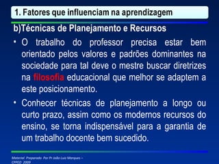 b)Técnicas de Planejamento e Recursos O trabalho do professor precisa estar bem orientado pelos valores e padrões dominantes na sociedade para tal deve o mestre buscar diretrizes na  filosofia  educacional que melhor se adaptem a este posicionamento. Conhecer técnicas de planejamento a longo ou curto prazo, assim como os modernos recursos do ensino, se torna indispensável para a garantia de um trabalho docente bem sucedido. 