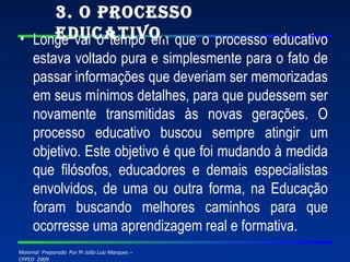 Longe vai o tempo em que o processo educativo estava voltado pura e simplesmente para o fato de passar informações que deveriam ser memorizadas em seus mínimos detalhes, para que pudessem ser novamente transmitidas às novas gerações. O processo educativo buscou sempre atingir um objetivo. Este objetivo é que foi mudando à medida que filósofos, educadores e demais especialistas envolvidos, de uma ou outra forma, na Educação foram buscando melhores caminhos para que ocorresse uma aprendizagem real e formativa. 3. O Processo Educativo . 
