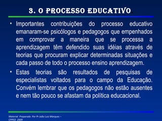 3. O Processo Educativo . Importantes contribuições do processo educativo emanaram-se psicólogos e pedagogos que empenhados em comprovar a maneira que se processa a aprendizagem têm defendido suas idéias através de teorias que procuram explicar determinadas situações e cada passo de todo o processo ensino aprendizagem. Estas teorias são resultados de pesquisas de especialistas voltados para o campo da Educação. Convém lembrar que os pedagogos não estão ausentes e nem tão pouco se afastam da política educacional. 