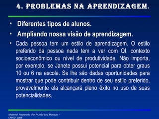 4. Problemas na Aprendizagem . Diferentes tipos de alunos.   Ampliando nossa visão de aprendizagem. Cada pessoa tem um estilo de aprendizagem. O estilo preferido da pessoa nada tem a ver com QI, contexto socioeconômico ou nível de produtividade. Não importa, por exemplo, se Janete possui potencial para obter graus 10 ou 6 na escola. Se lhe são dadas oportunidades para mostrar que pode contribuir dentro de seu estilo preferido, provavelmente ela alcançará pleno êxito no uso de suas potencialidades.  