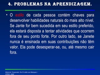 4. Problemas na Aprendizagem. O  estilo  de cada pessoa contém chaves para desenvolver habilidades naturais do mais alto nível. Se Jante for bem sucedida em seu estilo preferido, ela estará disposta a tentar atividades que ocorrem fora de seu ponto forte. Por outro lado, se Janete nunca é ensinada em suas contribuições não têm valor. Ela pode desesperar-se, ou, até mesmo cair fora. 