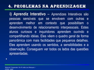 4. Problemas na Aprendizagem i) Aprendiz Interativo  –  Aprendizes Interativos são pessoas sensíveis que se envolvem com outras e aprendem melhor em contexto que possibilitam o desenvolvimento de relacionamento interpessoais. Estes alunos curiosos e inquiridores aprendem ouvindo e compartilhando idéias. Eles vêem o quadro geral de forma panorâmica com mais facilidades que pequenos detalhes. Eles aprendem usando os sentidos, a sensibilidades e a observação. Conseguem ver todos os lados das questões apresentadas.   