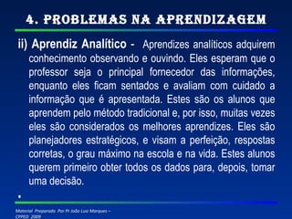4. Problemas na Aprendizagem ii) Aprendiz Analítico  -  Aprendizes analíticos adquirem conhecimento observando e ouvindo. Eles esperam que o professor seja o principal fornecedor das informações, enquanto eles ficam sentados e avaliam com cuidado a informação que é apresentada. Estes são os alunos que aprendem pelo método tradicional e, por isso, muitas vezes eles são considerados os melhores aprendizes. Eles são planejadores estratégicos, e visam a perfeição, respostas corretas, o grau máximo na escola e na vida. Estes alunos querem primeiro obter todos os dados para, depois, tomar uma decisão.   