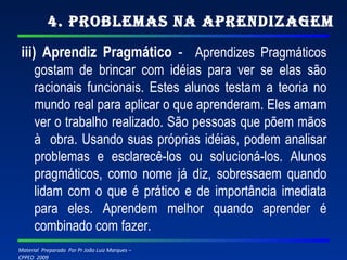 4. Problemas na Aprendizagem iii) Aprendiz Pragmático  -  Aprendizes Pragmáticos gostam de brincar com idéias para ver se elas são racionais funcionais. Estes alunos testam a teoria no mundo real para aplicar o que aprenderam. Eles amam ver o trabalho realizado. São pessoas que põem mãos à  obra. Usando suas próprias idéias, podem analisar problemas e esclarecê-los ou solucioná-los. Alunos pragmáticos, como nome já diz, sobressaem quando lidam com o que é prático e de importância imediata para eles. Aprendem melhor quando aprender é combinado com fazer. 
