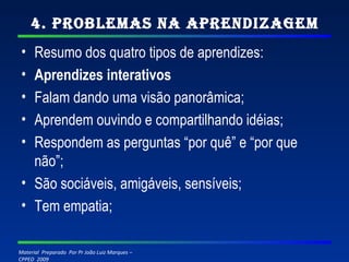 4. Problemas na Aprendizagem Resumo dos quatro tipos de aprendizes: Aprendizes interativos Falam dando uma visão panorâmica; Aprendem ouvindo e compartilhando idéias; Respondem as perguntas “por quê” e “por que não”; São sociáveis, amigáveis, sensíveis; Tem empatia; 