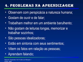 4. Problemas na Aprendizagem Observam com perspicácia a natureza humana; Gostam de ouvir e de falar; Trabalham melhor em um ambiente barulhento; Não gostam de leituras longas, memorizar e trabalhar sozinhos; São pessoas idealizadoras; Estão em sintonia com seus sentimentos; Vêem os fatos em ralação as pessoas; Aprendem falando; 