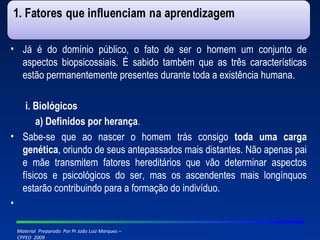 Já é do domínio público, o fato de ser o homem um conjunto de aspectos biopsicossiais. É sabido também que as três características estão permanentemente presentes durante toda a existência humana. i. Biológicos a) Definidos por herança . Sabe-se que ao nascer o homem trás consigo  toda uma carga genética , oriundo de seus antepassados mais distantes. Não apenas pai e mãe transmitem fatores hereditários que vão determinar aspectos físicos e psicológicos do ser, mas os ascendentes mais longínquos estarão contribuindo para a formação do indivíduo.   