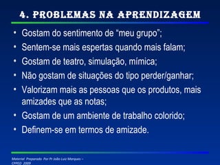4. Problemas na Aprendizagem Gostam do sentimento de “meu grupo”; Sentem-se mais espertas quando mais falam; Gostam de teatro, simulação, mímica; Não gostam de situações do tipo perder/ganhar; Valorizam mais as pessoas que os produtos, mais amizades que as notas; Gostam de um ambiente de trabalho colorido; Definem-se em termos de amizade. 