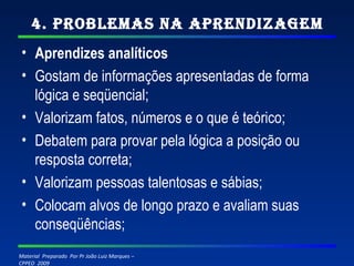 4. Problemas na Aprendizagem Aprendizes analíticos Gostam de informações apresentadas de forma lógica e seqüencial; Valorizam fatos, números e o que é teórico; Debatem para provar pela lógica a posição ou resposta correta; Valorizam pessoas talentosas e sábias; Colocam alvos de longo prazo e avaliam suas conseqüências; 