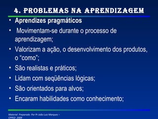 4. Problemas na Aprendizagem Aprendizes pragmáticos   Movimentam-se durante o processo de aprendizagem; Valorizam a ação, o desenvolvimento dos produtos, o “como”; São realistas e práticos; Lidam com seqüências lógicas; São orientados para alvos; Encaram habilidades como conhecimento; 