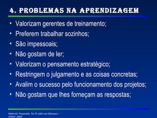 4. Problemas na Aprendizagem Valorizam gerentes de treinamento; Preferem trabalhar sozinhos; São impessoais; Não gostam de ler; Valorizam o pensamento estratégico; Restringem o julgamento e as coisas concretas; Avalim o sucesso pelo funcionamento dos projetos; Não gostam que lhes forneçam as respostas; 