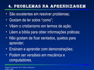 4. Problemas na Aprendizagem São excelentes em resolver problemas; Gostam de ler sobre “como”; Vêem o cristianismo em termos de ação; Lêem a bíblia para obter informações práticas; Não gostam de ficar sentados, quietos para aprender; Ensinam e aprender com demonstrações; Podem ser versáteis em mecânica e computadores. 