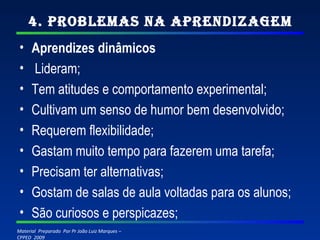 4. Problemas na Aprendizagem Aprendizes dinâmicos   Lideram; Tem atitudes e comportamento experimental; Cultivam um senso de humor bem desenvolvido; Requerem flexibilidade; Gastam muito tempo para fazerem uma tarefa; Precisam ter alternativas; Gostam de salas de aula voltadas para os alunos; São curiosos e perspicazes; 