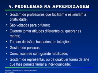 4. Problemas na Aprendizagem Gostam de professores que facilitam e estimulam a criatividade; São voltados para o futuro; Querem tomar atitudes diferentes ou quebrar as regras; Tomam decisões baseados em intuições; Gostam de pessoas; Comunicam-se com grande habilidade; Gostam de representar, ou de qualquer forma de arte que lhes permita firmar a individualidade; 