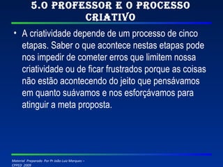 5.O professor e o processo criativo A criatividade depende de um processo de cinco etapas. Saber o que acontece nestas etapas pode nos impedir de cometer erros que limitem nossa criatividade ou de ficar frustrados porque as coisas não estão acontecendo do jeito que pensávamos em quanto suávamos e nos esforçávamos para atinguir a meta proposta. 
