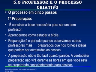 5.O professor e o processo criativo O processo em cinco passos 1º Preparação:   É construir a base necessária para ser um bom professor. Aprendermos como estudar a bíblia. Preparação é o período quando observamos outros professores mais  preparados que nos fornece idéias que podem ser acrescidas às nossas. A preparação não é tão fácil quanto parece. A verdadeira preparação não virá durante as horas em que você está se preparando  conscientemente para ensinar. 