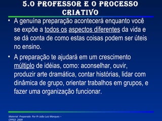 5.O professor e o processo criativo A genuína preparação acontecerá enquanto você se expõe a  todos os   aspectos diferentes  da vida e se dá conta de como estas coisas podem ser úteis no ensino. A preparação te ajudará em um crescimento  múltiplo  de idéias, como: aconselhar, ouvir, produzir arte dramática, contar histórias, lidar com dinâmica de grupo, orientar trabalhos em grupos, e fazer uma organização funcionar. 