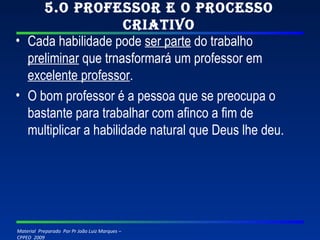 5.O professor e o processo criativo Cada habilidade pode  ser parte  do trabalho  preliminar  que trnasformará um professor em  excelente professor . O bom professor é a pessoa que se preocupa o bastante para trabalhar com afinco a fim de multiplicar a habilidade natural que Deus lhe deu. 